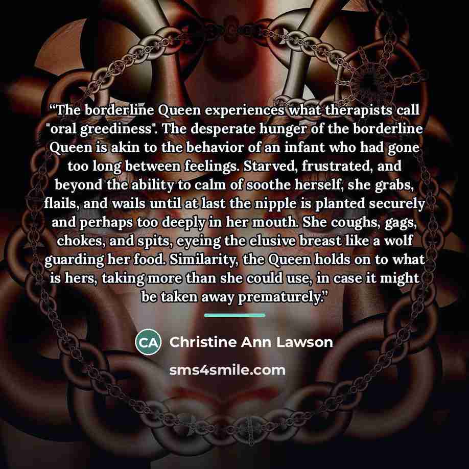 “The borderline Queen experiences what therapists call "oral greediness". The desperate hunger of the borderline Queen is akin to the behavior of an infant who had gone too long between feelings. Starved, frustrated, and beyond the ability to calm of soothe herself, she grabs, flails, and wails…” quote by Christine Ann Lawson