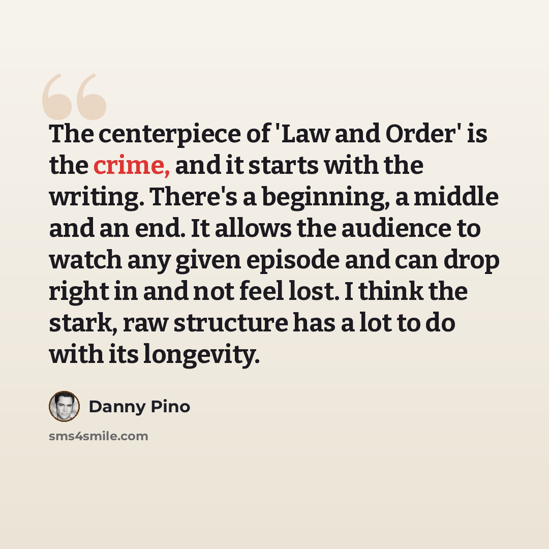“The centerpiece of 'Law and Order' is the crime, and it starts with the writing. There's a beginning, a middle and an end. It allows the audience to watch any given episode and can drop right in and not feel lost. I think the stark, raw structure has a lot to do with its longevity.” quote by Danny Pino