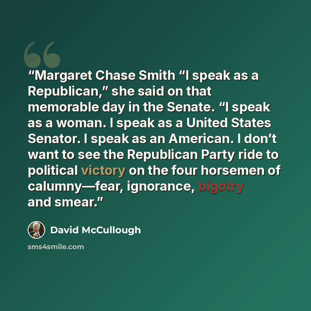 “Margaret Chase Smith “I speak as a Republican,” she said on that memorable day in the Senate. “I speak as a woman. I speak as a United States Senator. I speak as an American. I don’t want to see the Republican Party ride to political victory on the four horsemen of calumny—fear, ignorance, bigotry…” quote by David McCullough