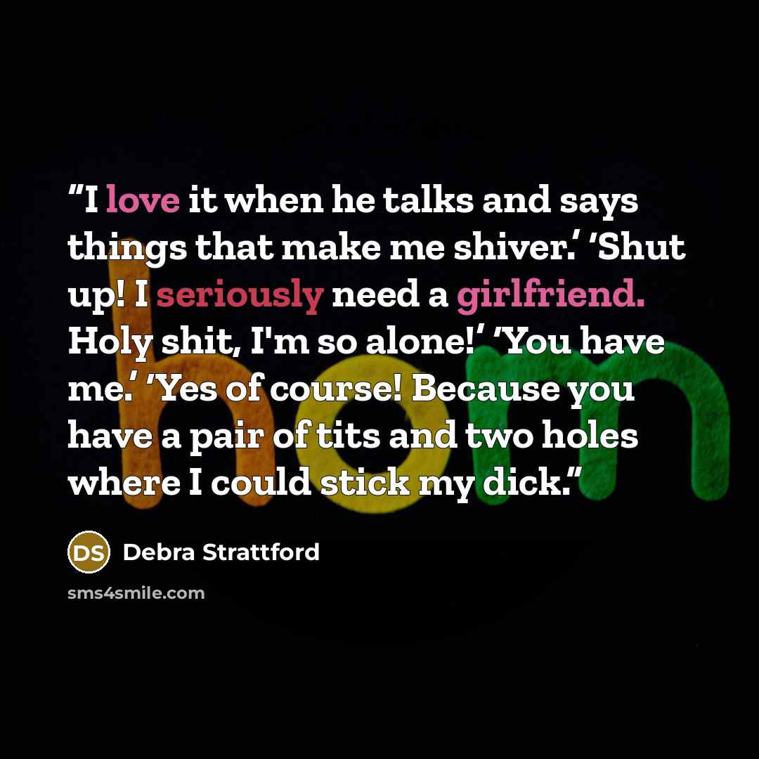 “I love it when he talks and says things that make me shiver.’ ‘Shut up! I seriously need a girlfriend. Holy shit, I'm so alone!’ ‘You have me.’ ‘Yes of course! Because you have a pair of tits and two holes where I could stick my dick.” quote by Debra Strattford