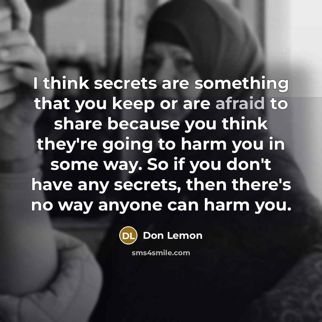 “I think secrets are something that you keep or are afraid to share because you think they're going to harm you in some way. So if you don't have any secrets, then there's no way anyone can harm you.” quote by Don Lemon