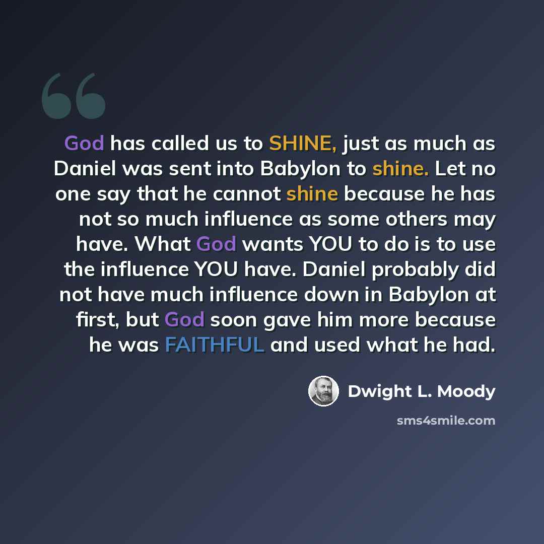 “God has called us to SHINE, just as much as Daniel was sent into Babylon to shine. Let no one say that he cannot shine because he has not so much influence as some others may have. What God wants YOU to do is to use the influence YOU have. Daniel probably did not have much influence down in…” quote by Dwight L. Moody