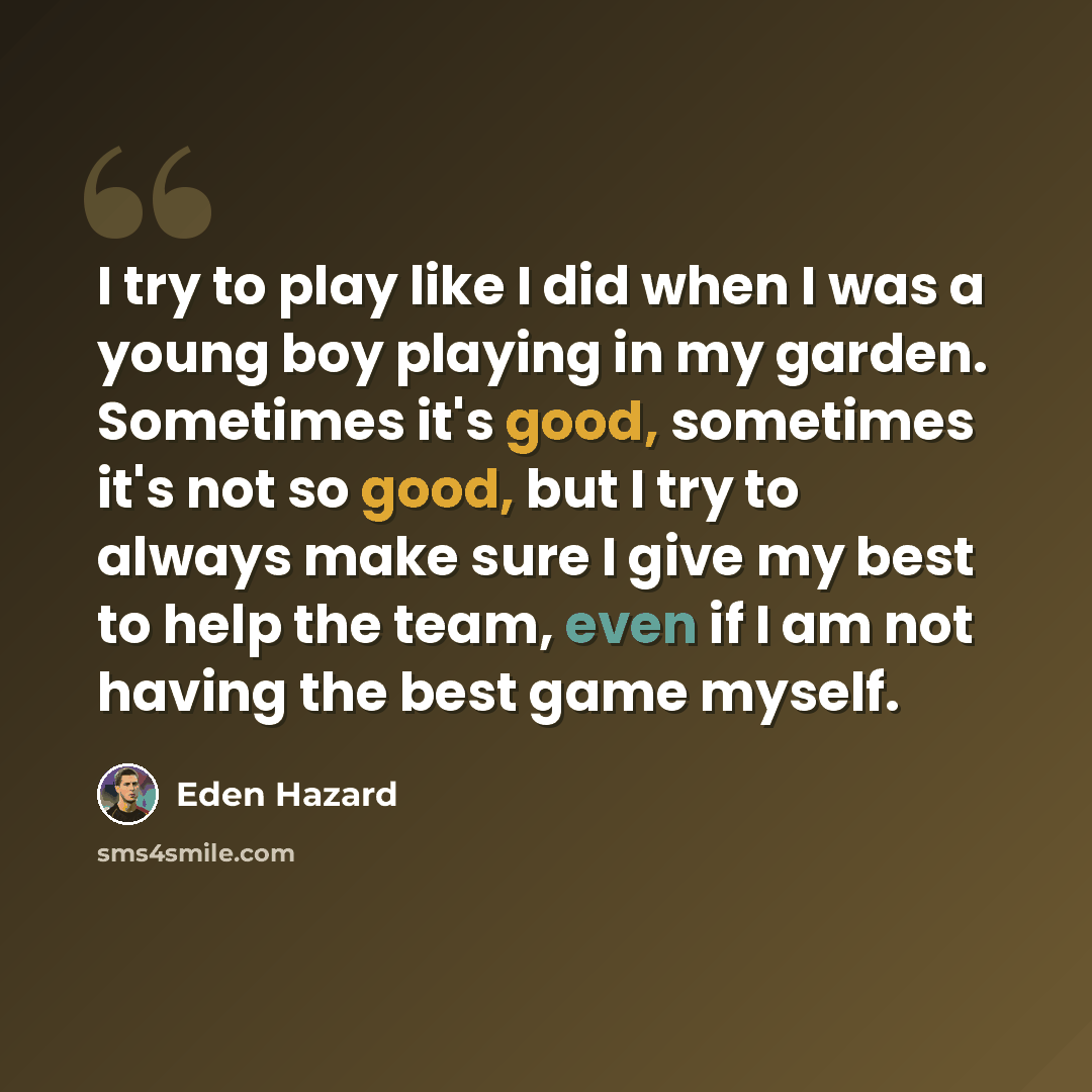 “I try to play like I did when I was a young boy playing in my garden. Sometimes it's good, sometimes it's not so good, but I try to always make sure I give my best to help the team, even if I am not having the best game myself.” quote by Eden Hazard