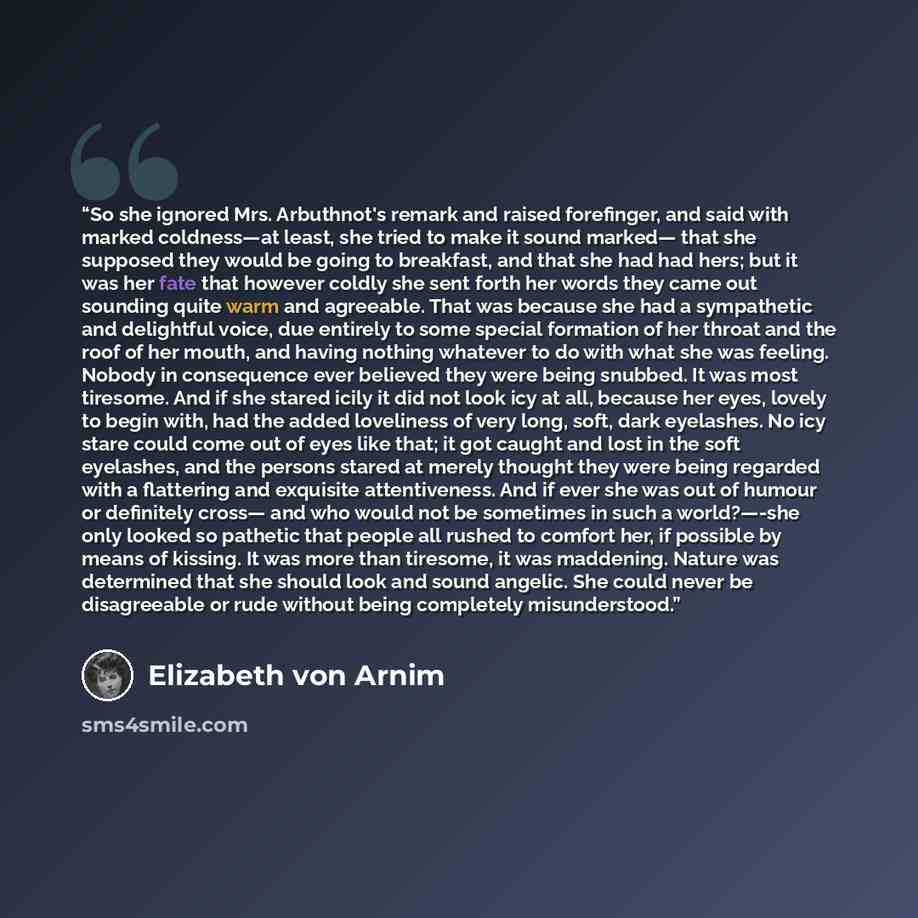 “So she ignored Mrs. Arbuthnot's remark and raised forefinger, and said with marked coldness—at least, she tried to make it sound marked— that she supposed they would be going to breakfast, and that she had had hers; but it was her fate that however coldly she sent forth her words they came out…” quote by Elizabeth von Arnim