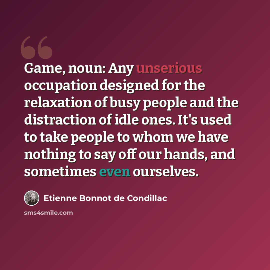“Game, noun: Any unserious occupation designed for the relaxation of busy people and the distraction of idle ones. It's used to take people to whom we have nothing to say off our hands, and sometimes even ourselves.” quote by Etienne Bonnot de Condillac
