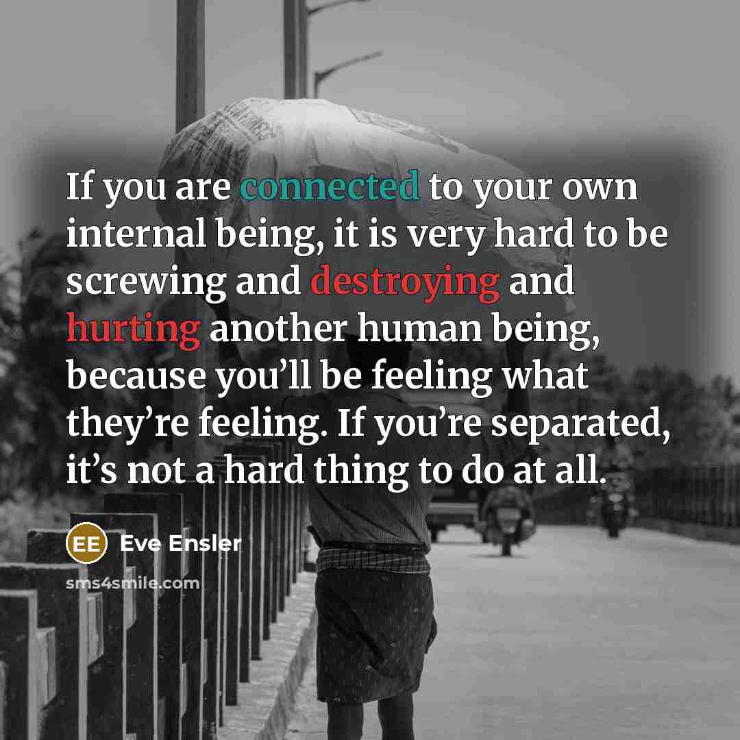 “If you are connected to your own internal being, it is very hard to be screwing and destroying and hurting another human being, because you’ll be feeling what they’re feeling. If you’re separated, it’s not a hard thing to do at all.” quote by Eve Ensler