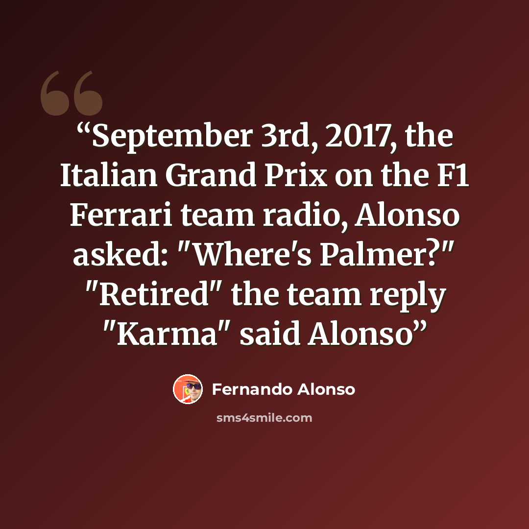 “September 3rd, 2017, the Italian Grand Prix on the F1 Ferrari team radio, Alonso asked: "Where's Palmer?" "Retired" the team reply "Karma" said Alonso” quote by Fernando Alonso