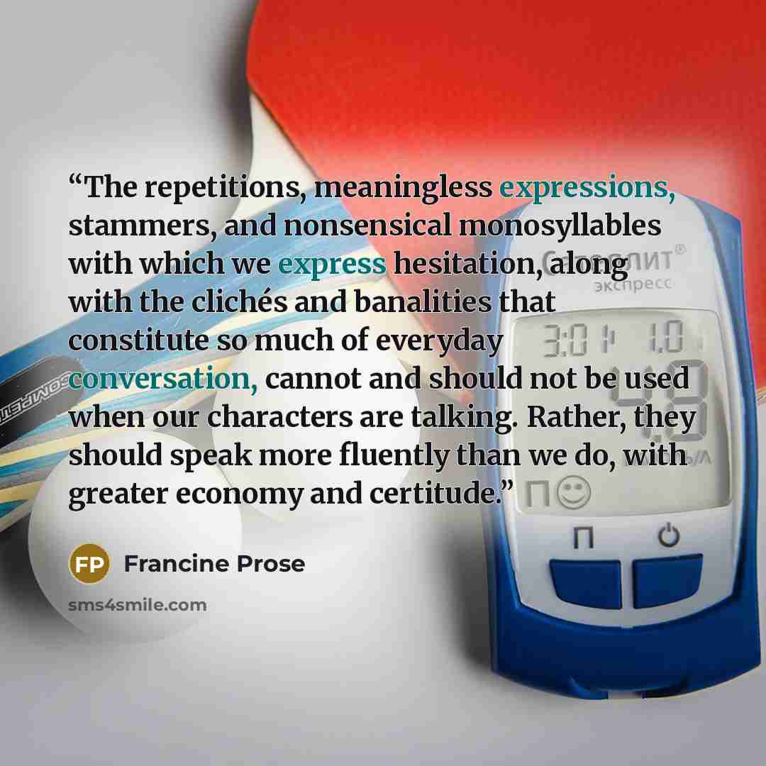 “The repetitions, meaningless expressions, stammers, and nonsensical monosyllables with which we express hesitation, along with the clichés and banalities that constitute so much of everyday conversation, cannot and should not be used when our characters are talking. Rather, they should speak more…” quote by Francine Prose