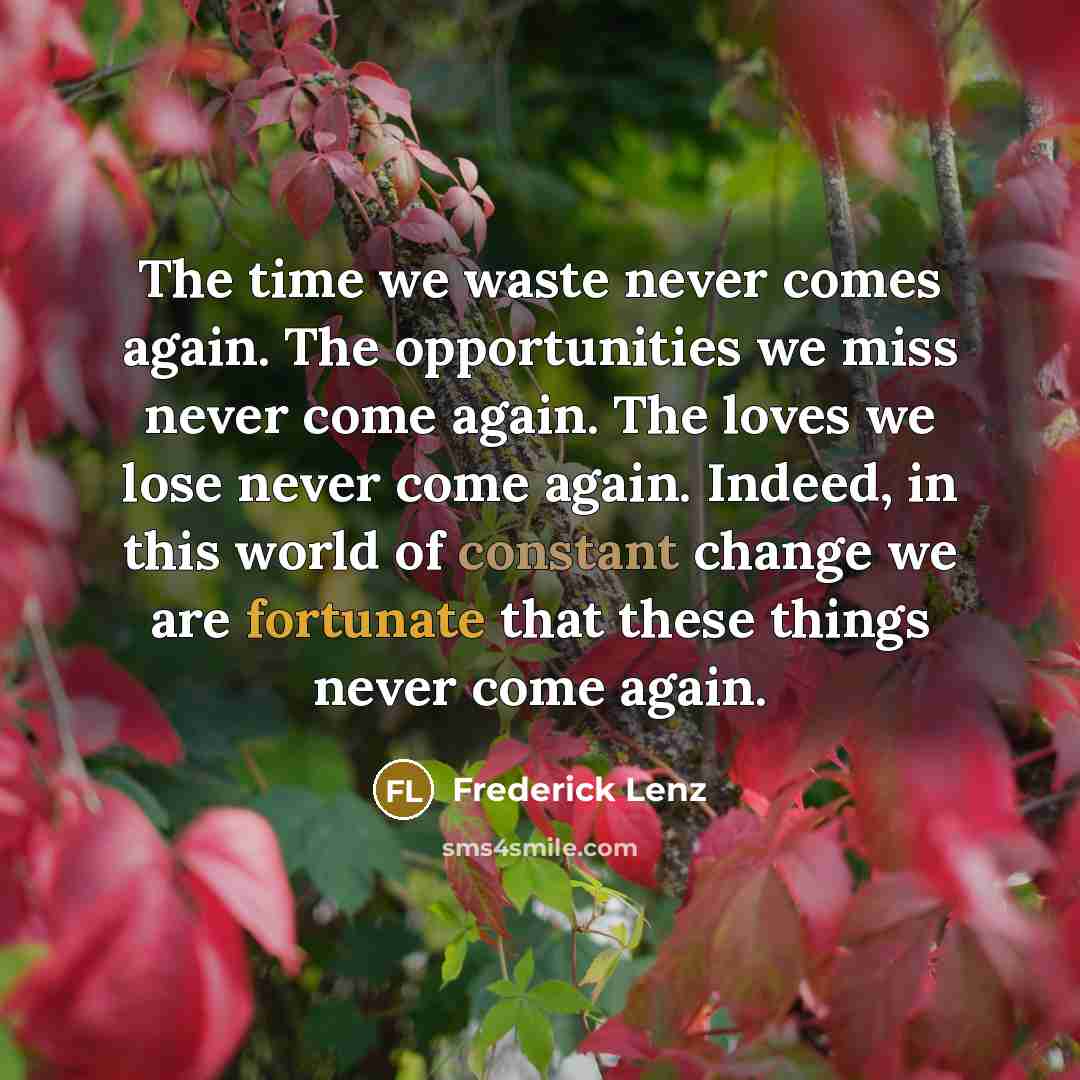 “The time we waste never comes again. The opportunities we miss never come again. The loves we lose never come again. Indeed, in this world of constant change we are fortunate that these things never come again.” quote by Frederick Lenz