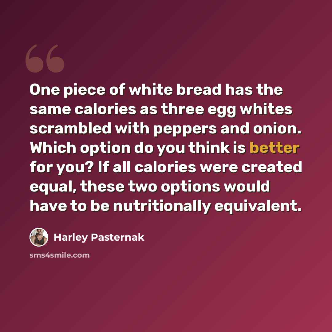 “One piece of white bread has the same calories as three egg whites scrambled with peppers and onion. Which option do you think is better for you? If all calories were created equal, these two options would have to be nutritionally equivalent.” quote by Harley Pasternak