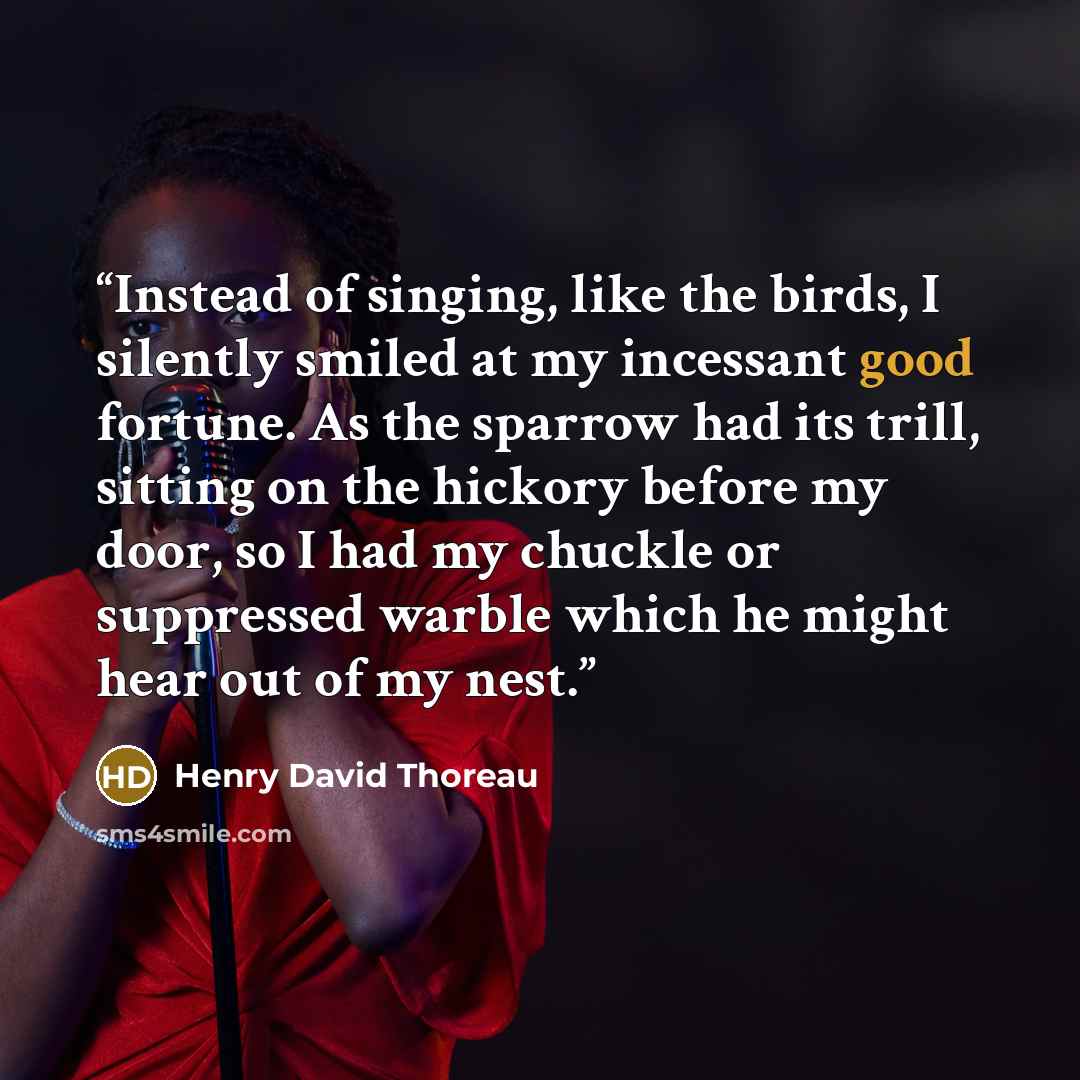 “Instead of singing, like the birds, I silently smiled at my incessant good fortune. As the sparrow had its trill, sitting on the hickory before my door, so I had my chuckle or suppressed warble which he might hear out of my nest.” quote by Henry David Thoreau