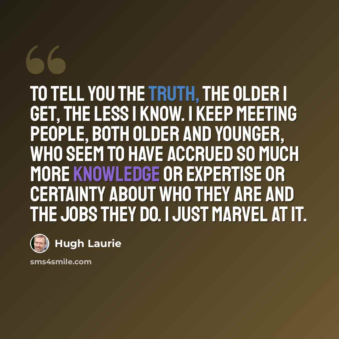 “To tell you the truth, the older I get, the less I know. I keep meeting people, both older and younger, who seem to have accrued so much more knowledge or expertise or certainty about who they are and the jobs they do. I just marvel at it.” quote by Hugh Laurie