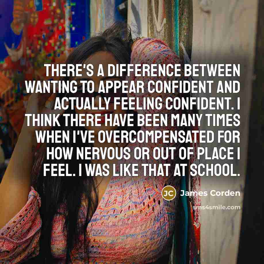 “There's a difference between wanting to appear confident and actually feeling confident. I think there have been many times when I've overcompensated for how nervous or out of place I feel. I was like that at school.” quote by James Corden