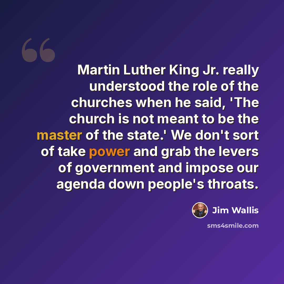 “Martin Luther King Jr. really understood the role of the churches when he said, 'The church is not meant to be the master of the state.' We don't sort of take power and grab the levers of government and impose our agenda down people's throats.” quote by Jim Wallis
