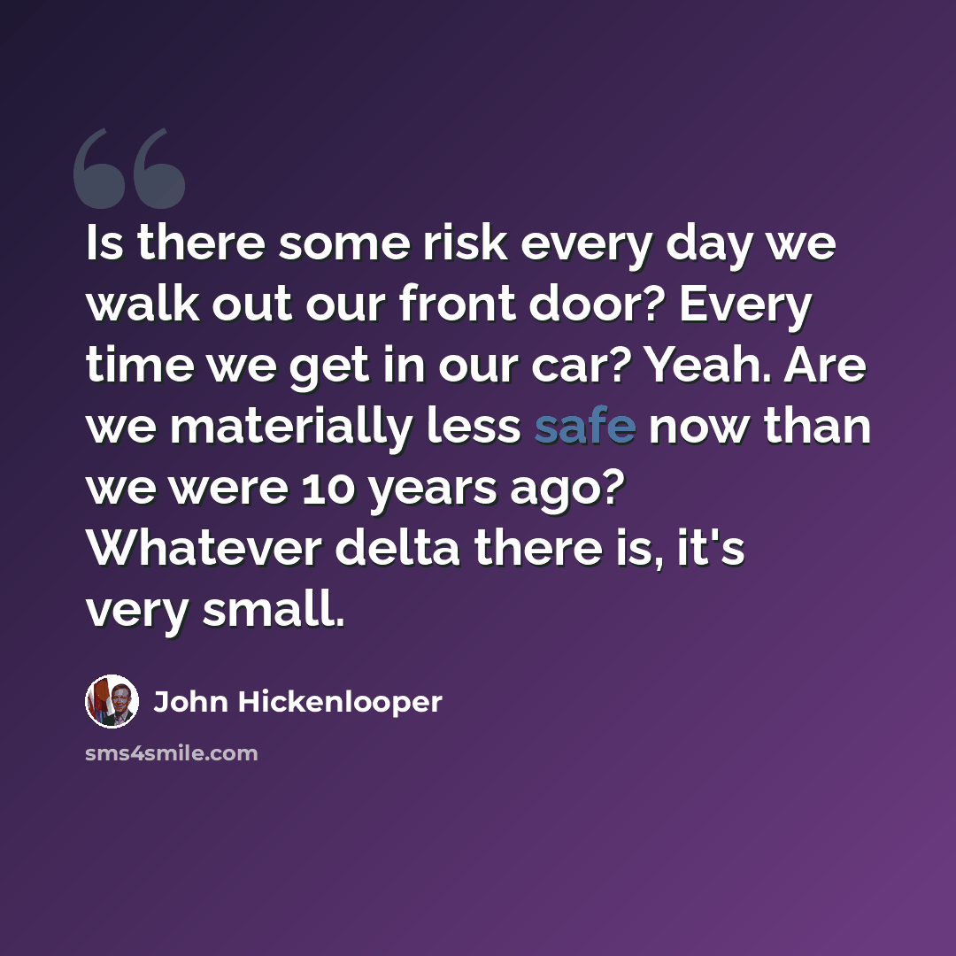 “Is there some risk every day we walk out our front door? Every time we get in our car? Yeah. Are we materially less safe now than we were 10 years ago? Whatever delta there is, it's very small.” quote by John Hickenlooper