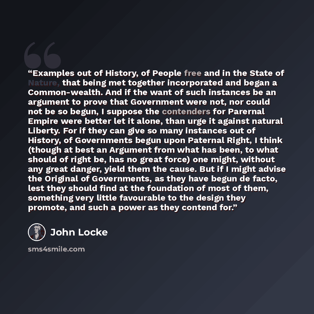“Examples out of History, of People free and in the State of Nature, that being met together incorporated and began a Common-wealth. And if the want of such instances be an argument to prove that Government were not, nor could not be so begun, I suppose the contenders for Parernal Empire were…” quote by John Locke