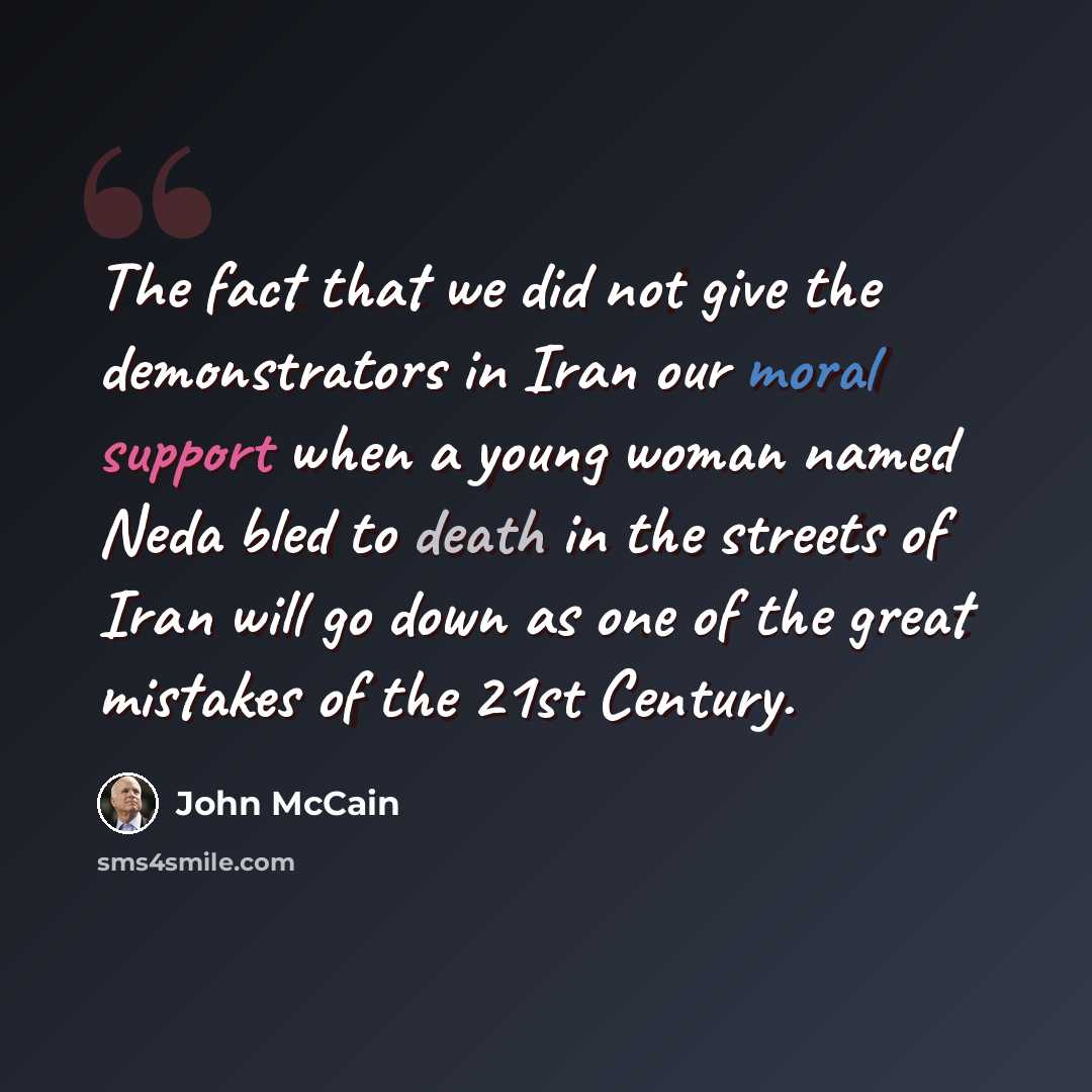 “The fact that we did not give the demonstrators in Iran our moral support when a young woman named Neda bled to death in the streets of Iran will go down as one of the great mistakes of the 21st Century.” quote by John McCain