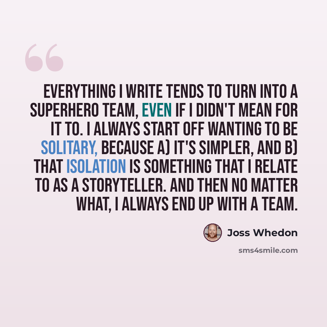 “Everything I write tends to turn into a superhero team, even if I didn't mean for it to. I always start off wanting to be solitary, because a) it's simpler, and b) that isolation is something that I relate to as a storyteller. And then no matter what, I always end up with a team.” quote by Joss Whedon