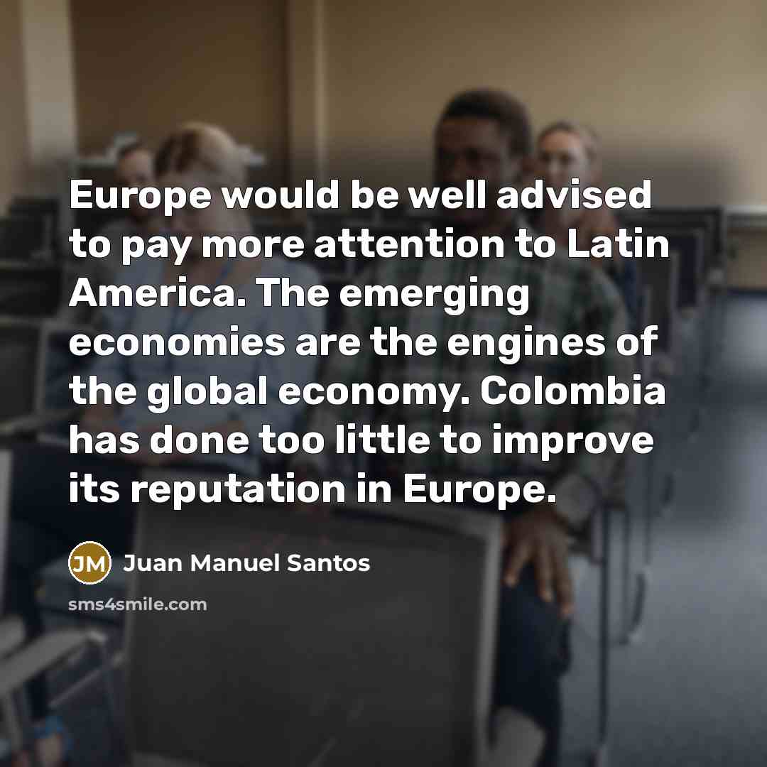 “Europe would be well advised to pay more attention to Latin America. The emerging economies are the engines of the global economy. Colombia has done too little to improve its reputation in Europe.” quote by Juan Manuel Santos