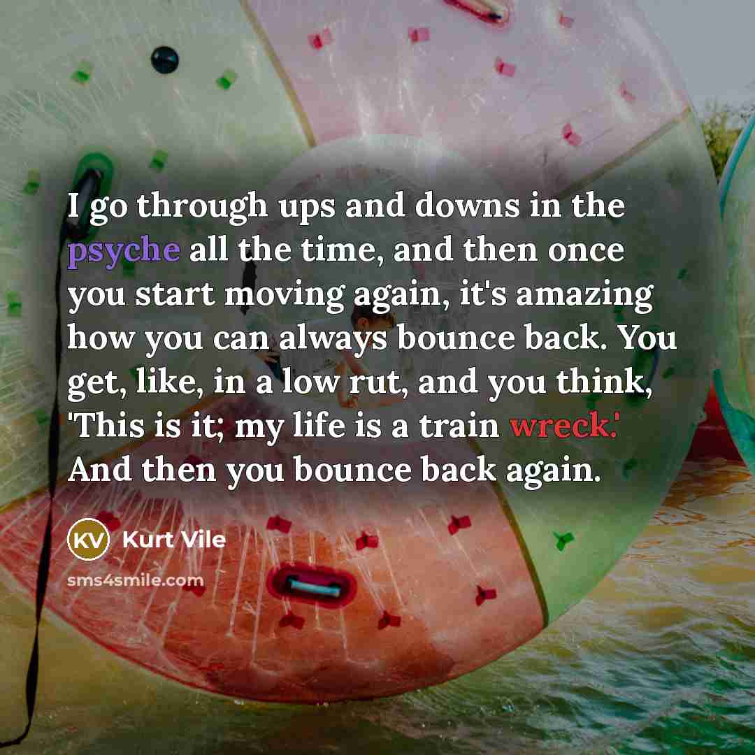 “I go through ups and downs in the psyche all the time, and then once you start moving again, it's amazing how you can always bounce back. You get, like, in a low rut, and you think, 'This is it; my life is a train wreck.' And then you bounce back again.” quote by Kurt Vile