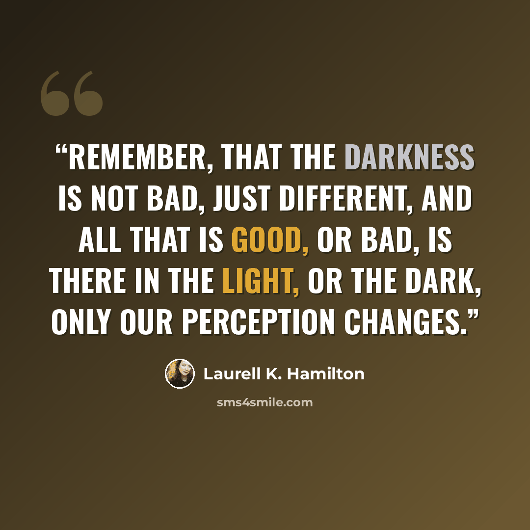 “Remember, that the darkness is not bad, just different, and all that is good, or bad, is there in the light, or the dark, only our perception changes.” quote by Laurell K. Hamilton