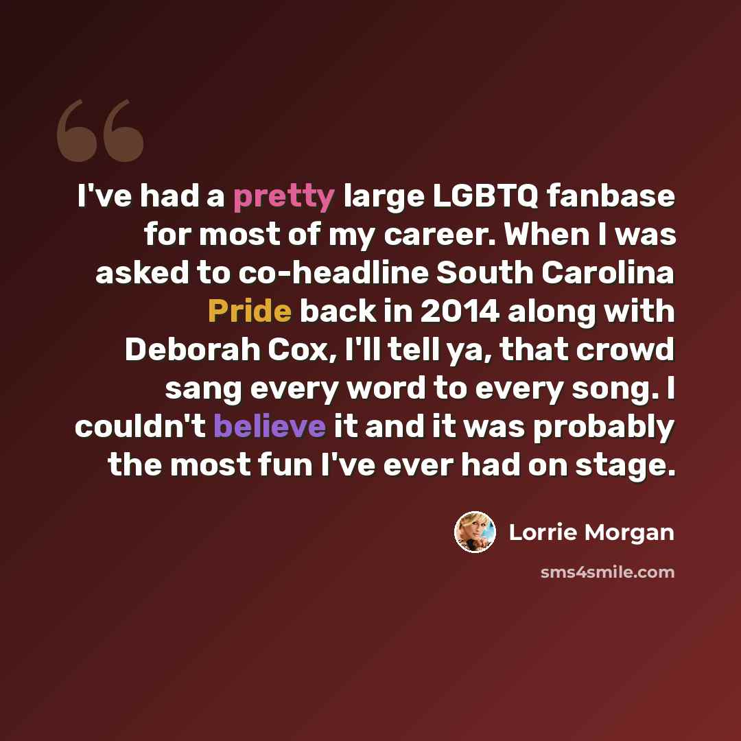 “I've had a pretty large LGBTQ fanbase for most of my career. When I was asked to co-headline South Carolina Pride back in 2014 along with Deborah Cox, I'll tell ya, that crowd sang every word to every song. I couldn't believe it and it was probably the most fun I've ever had on stage.” quote by Lorrie Morgan