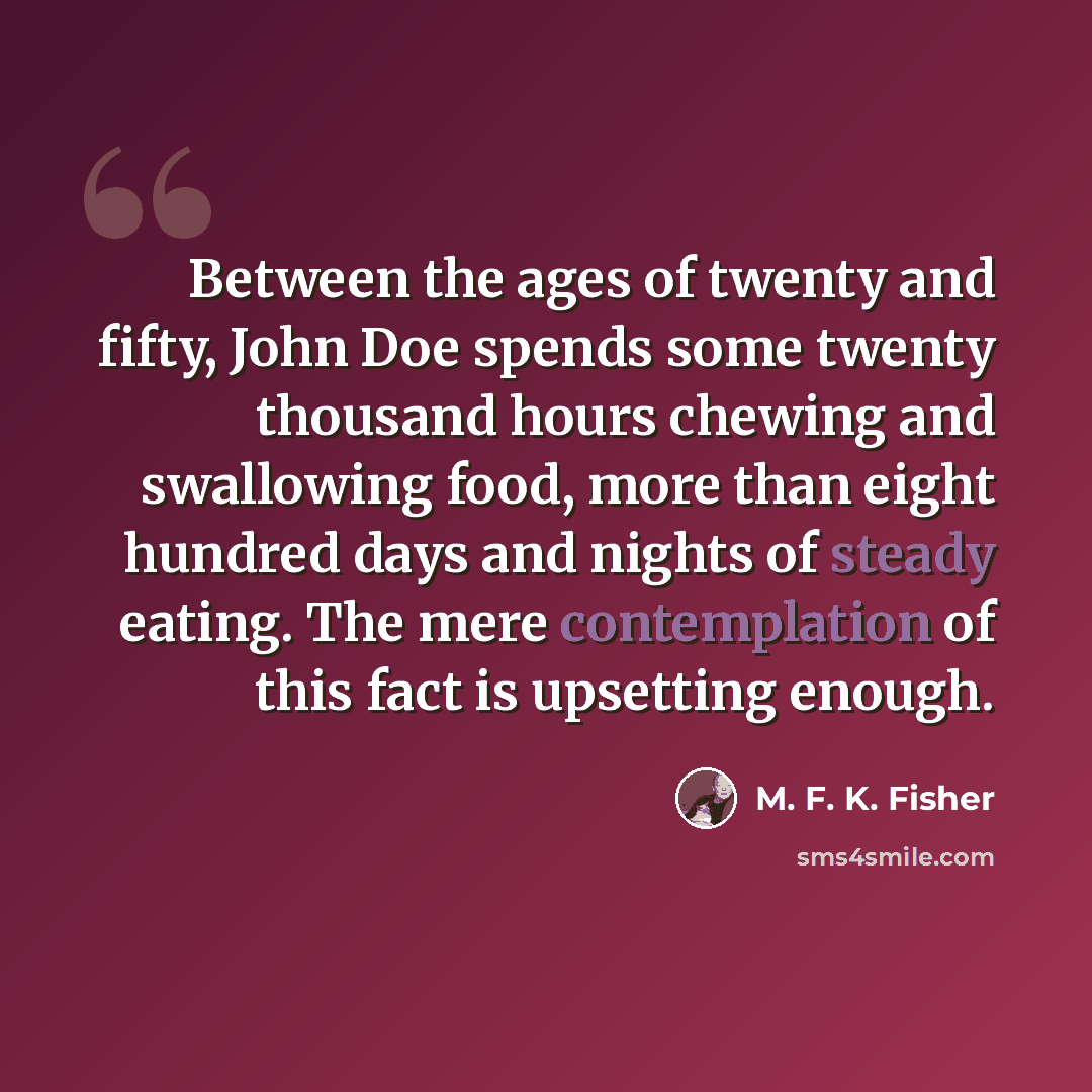 “Between the ages of twenty and fifty, John Doe spends some twenty thousand hours chewing and swallowing food, more than eight hundred days and nights of steady eating. The mere contemplation of this fact is upsetting enough.” quote by M. F. K. Fisher