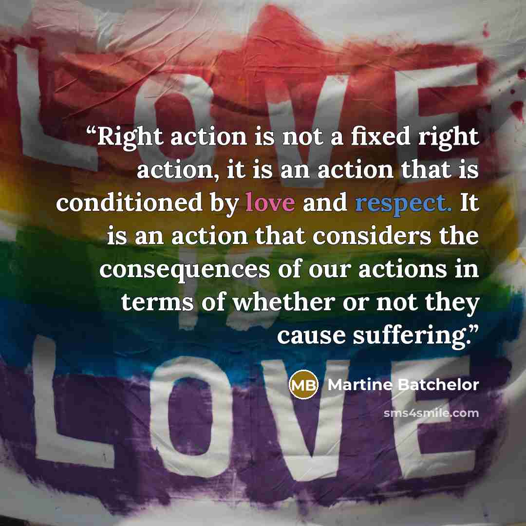 “Right action is not a fixed right action, it is an action that is conditioned by love and respect. It is an action that considers the consequences of our actions in terms of whether or not they cause suffering.” quote by Martine Batchelor
