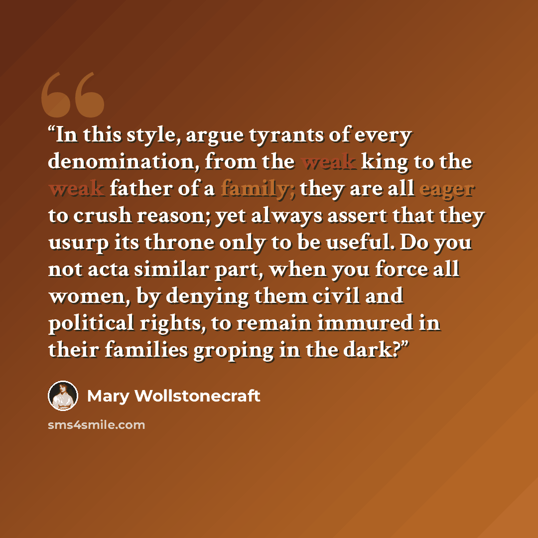 “In this style, argue tyrants of every denomination, from the weak king to the weak father of a family; they are all eager to crush reason; yet always assert that they usurp its throne only to be useful. Do you not acta similar part, when you force all women, by denying them civil and political…” quote by Mary Wollstonecraft