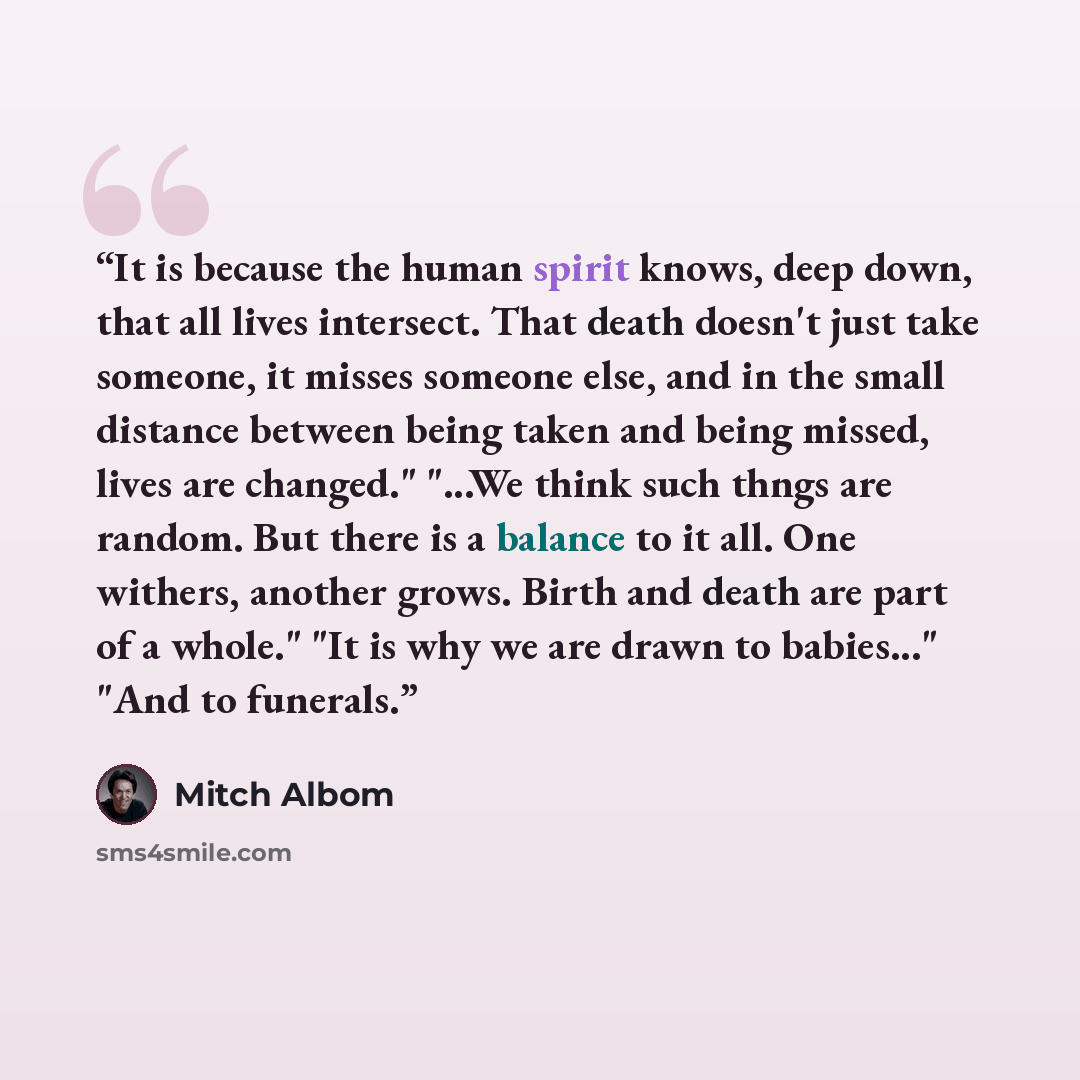 “It is because the human spirit knows, deep down, that all lives intersect. That death doesn't just take someone, it misses someone else, and in the small distance between being taken and being missed, lives are changed." "...We think such thngs are random. But there is a balance to it all. One…” quote by Mitch Albom