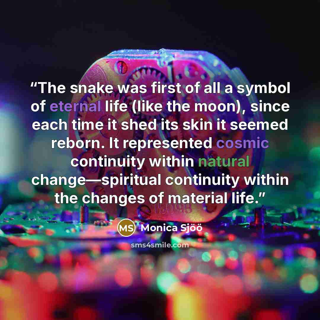 “The snake was first of all a symbol of eternal life (like the moon), since each time it shed its skin it seemed reborn. It represented cosmic continuity within natural change—spiritual continuity within the changes of material life.” quote by Monica Sjöö