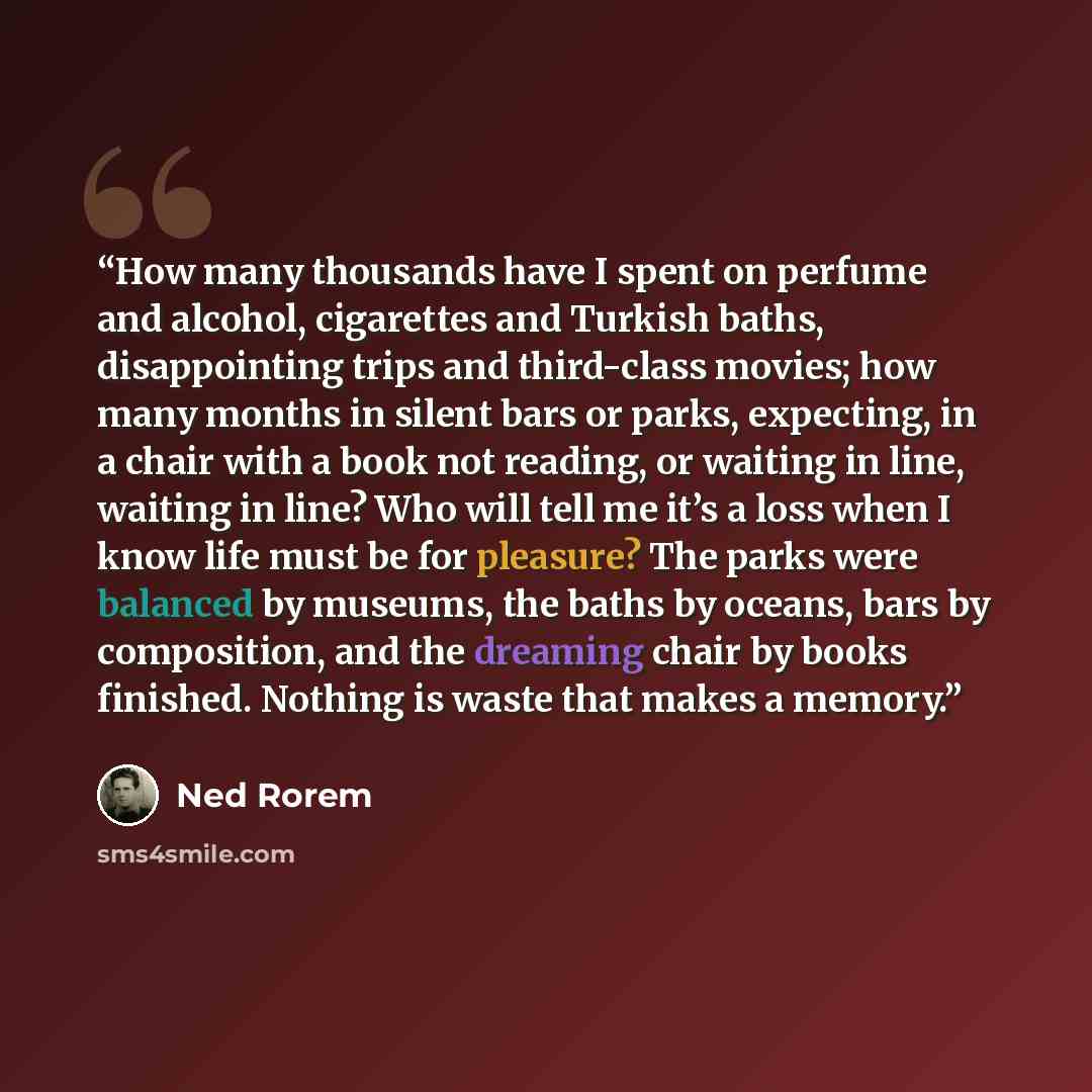 “How many thousands have I spent on perfume and alcohol, cigarettes and Turkish baths, disappointing trips and third-class movies; how many months in silent bars or parks, expecting, in a chair with a book not reading, or waiting in line, waiting in line? Who will tell me it’s a loss when I know…” quote by Ned Rorem