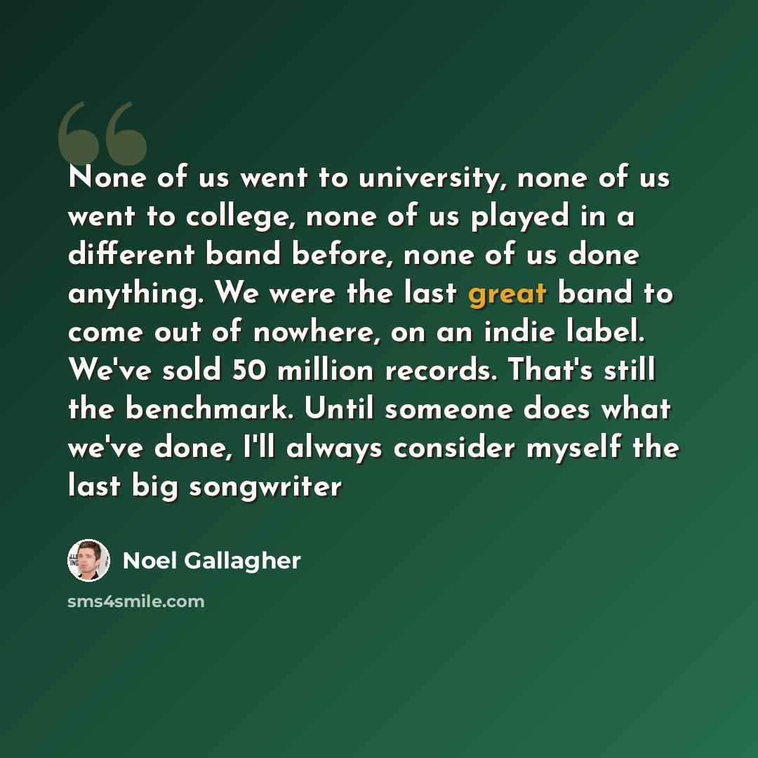“None of us went to university, none of us went to college, none of us played in a different band before, none of us done anything. We were the last great band to come out of nowhere, on an indie label. We've sold 50 million records. That's still the benchmark. Until someone does what we've done…” quote by Noel Gallagher