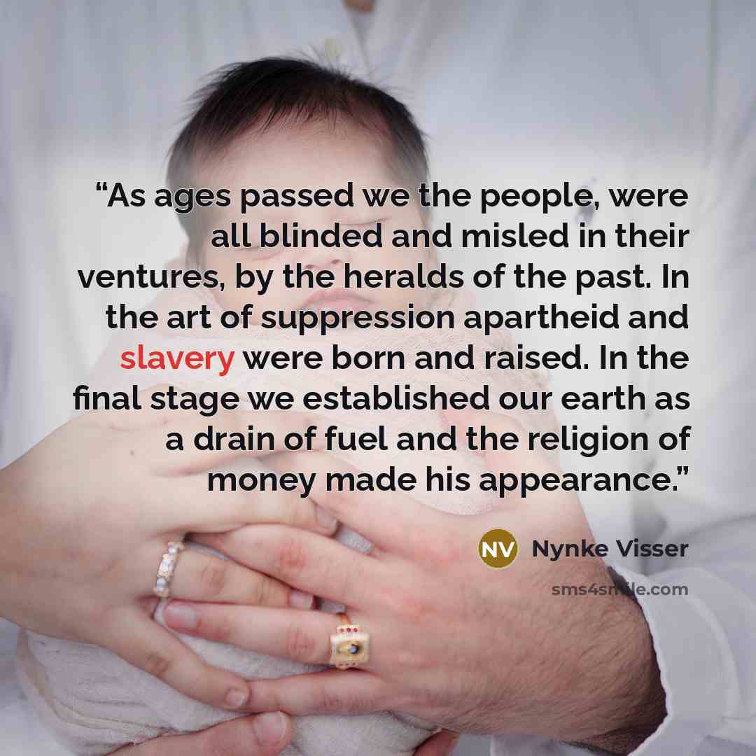 “As ages passed we the people, were all blinded and misled in their ventures, by the heralds of the past. In the art of suppression apartheid and slavery were born and raised. In the final stage we established our earth as a drain of fuel and the religion of money made his appearance.” quote by Nynke Visser