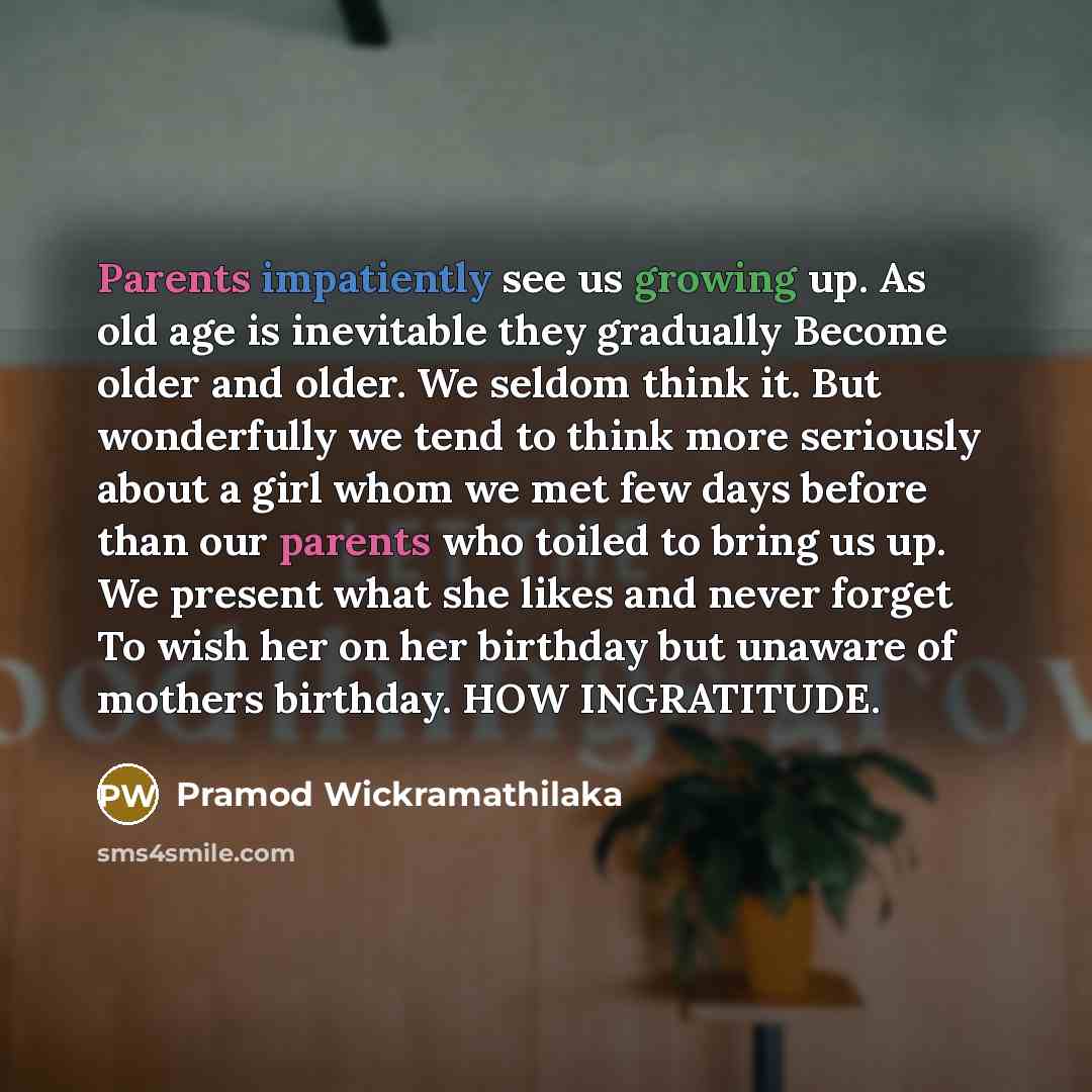 “Parents impatiently see us growing up. As old age is inevitable they gradually Become older and older. We seldom think it. But wonderfully we tend to think more seriously about a girl whom we met few days before than our parents who toiled to bring us up. We present what she likes and never forget…” quote by Pramod Wickramathilaka