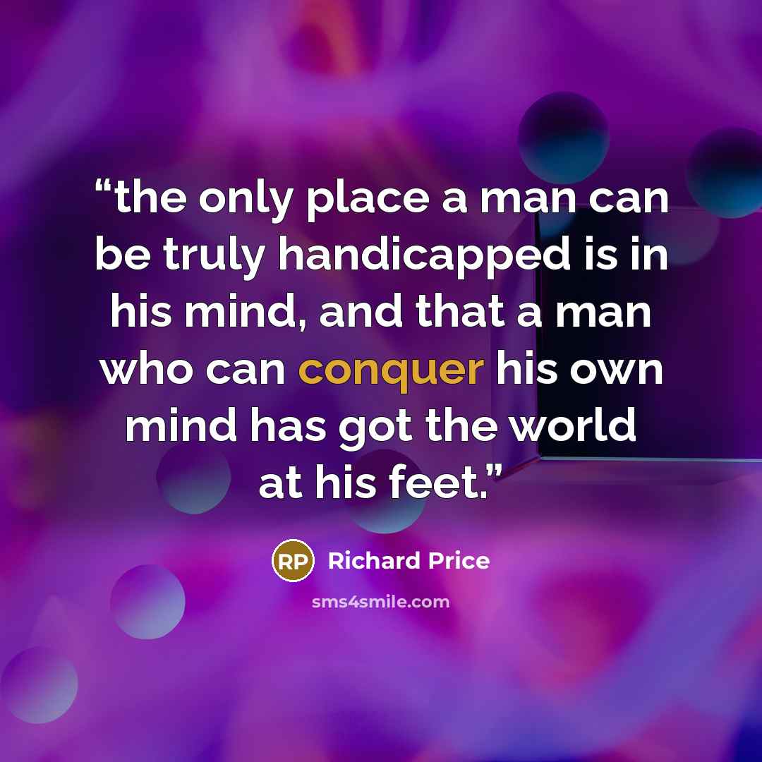 “the only place a man can be truly handicapped is in his mind, and that a man who can conquer his own mind has got the world at his feet.” quote by Richard Price