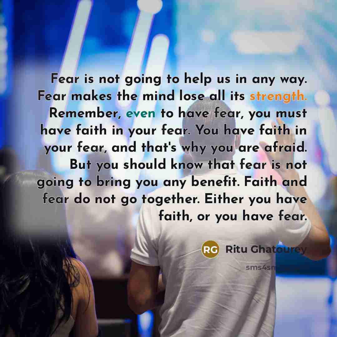 “Fear is not going to help us in any way. Fear makes the mind lose all its strength. Remember, even to have fear, you must have faith in your fear. You have faith in your fear, and that's why you are afraid. But you should know that fear is not going to bring you any benefit. Faith and fear do not…” quote by Ritu Ghatourey