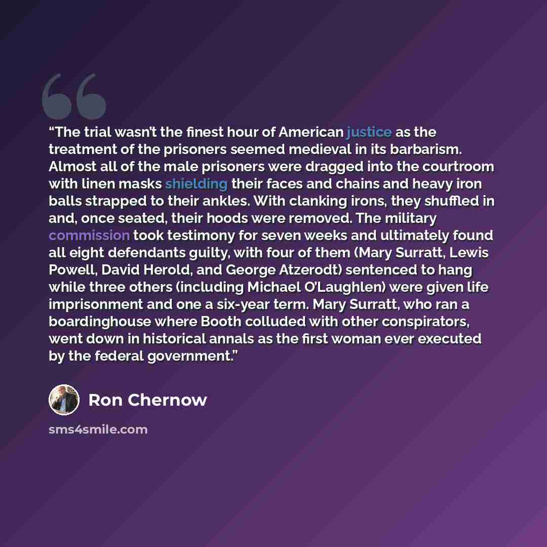 “The trial wasn’t the finest hour of American justice as the treatment of the prisoners seemed medieval in its barbarism. Almost all of the male prisoners were dragged into the courtroom with linen masks shielding their faces and chains and heavy iron balls strapped to their ankles. With clanking…” quote by Ron Chernow