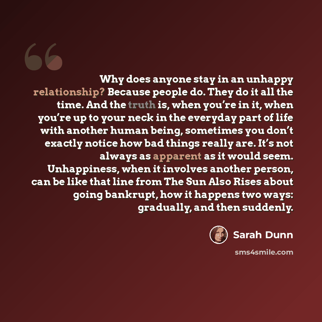 “Why does anyone stay in an unhappy relationship? Because people do. They do it all the time. And the truth is, when you’re in it, when you’re up to your neck in the everyday part of life with another human being, sometimes you don’t exactly notice how bad things really are. It’s not always as…” quote by Sarah Dunn