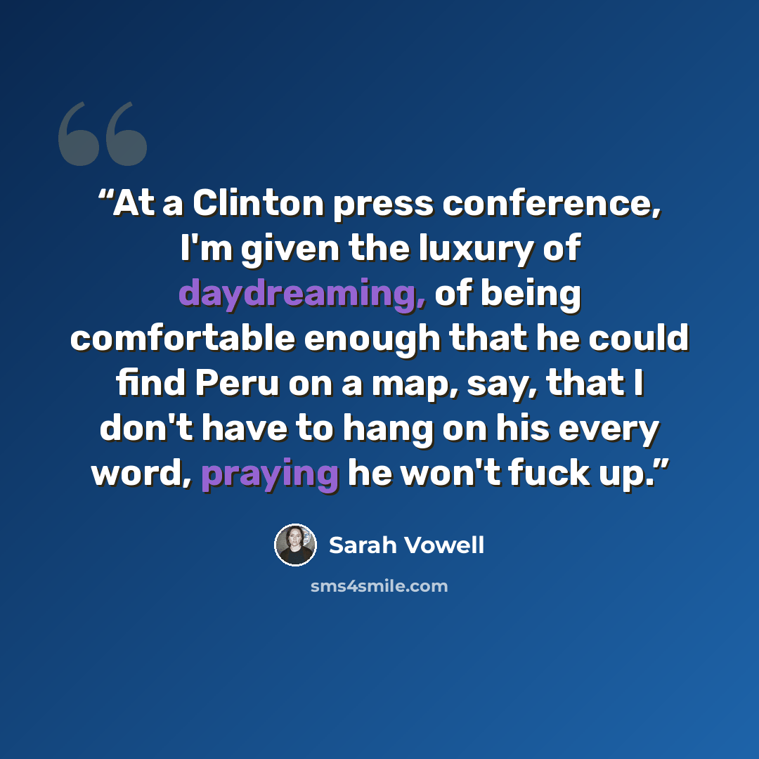 “At a Clinton press conference, I'm given the luxury of daydreaming, of being comfortable enough that he could find Peru on a map, say, that I don't have to hang on his every word, praying he won't fuck up.” quote by Sarah Vowell