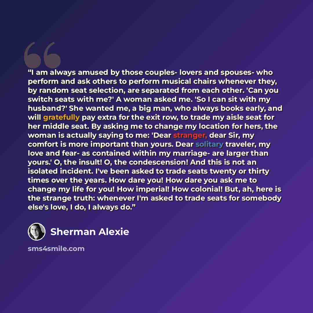 “I am always amused by those couples- lovers and spouses- who perform and ask others to perform musical chairs whenever they, by random seat selection, are separated from each other. 'Can you switch seats with me?' A woman asked me. 'So I can sit with my husband?' She wanted me, a big man, who…” quote by Sherman Alexie