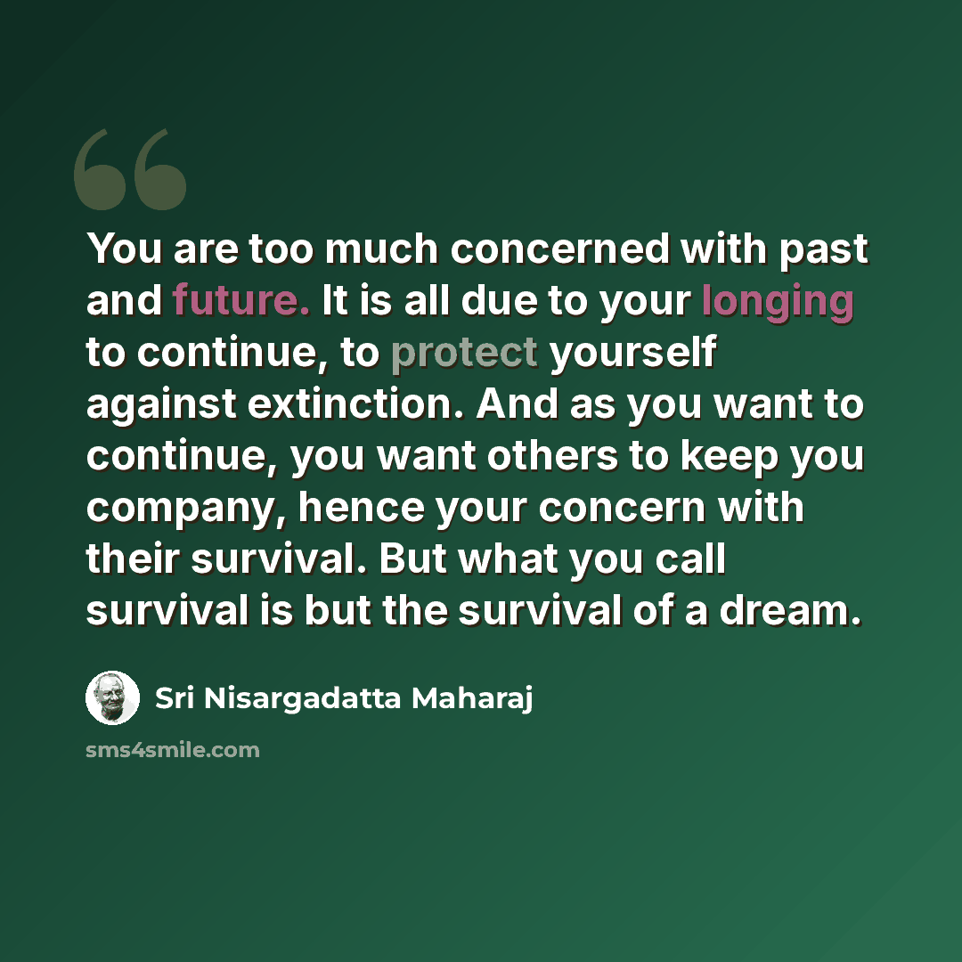 “You are too much concerned with past and future. It is all due to your longing to continue, to protect yourself against extinction. And as you want to continue, you want others to keep you company, hence your concern with their survival. But what you call survival is but the survival of a dream.” quote by Sri Nisargadatta Maharaj