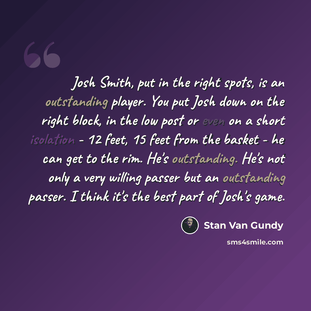 “Josh Smith, put in the right spots, is an outstanding player. You put Josh down on the right block, in the low post or even on a short isolation - 12 feet, 15 feet from the basket - he can get to the rim. He's outstanding. He's not only a very willing passer but an outstanding passer. I think it's…” quote by Stan Van Gundy