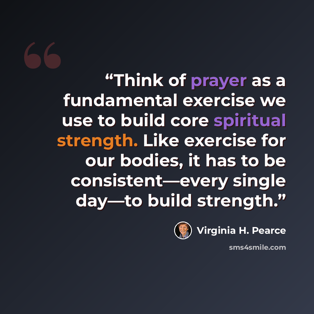 “Think of prayer as a fundamental exercise we use to build core spiritual strength. Like exercise for our bodies, it has to be consistent—every single day—to build strength.” quote by Virginia H. Pearce