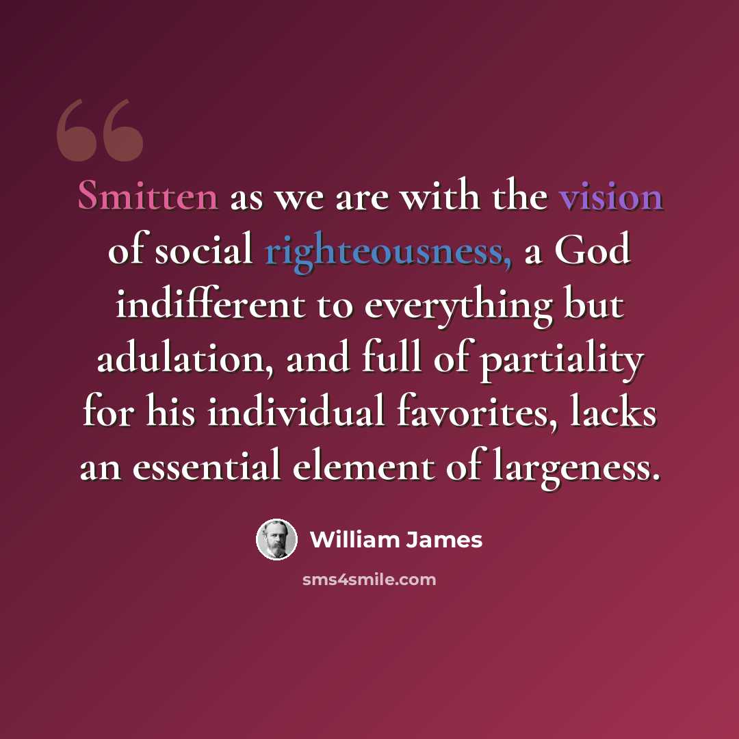 “Smitten as we are with the vision of social righteousness, a God indifferent to everything but adulation, and full of partiality for his individual favorites, lacks an essential element of largeness.” quote by William James