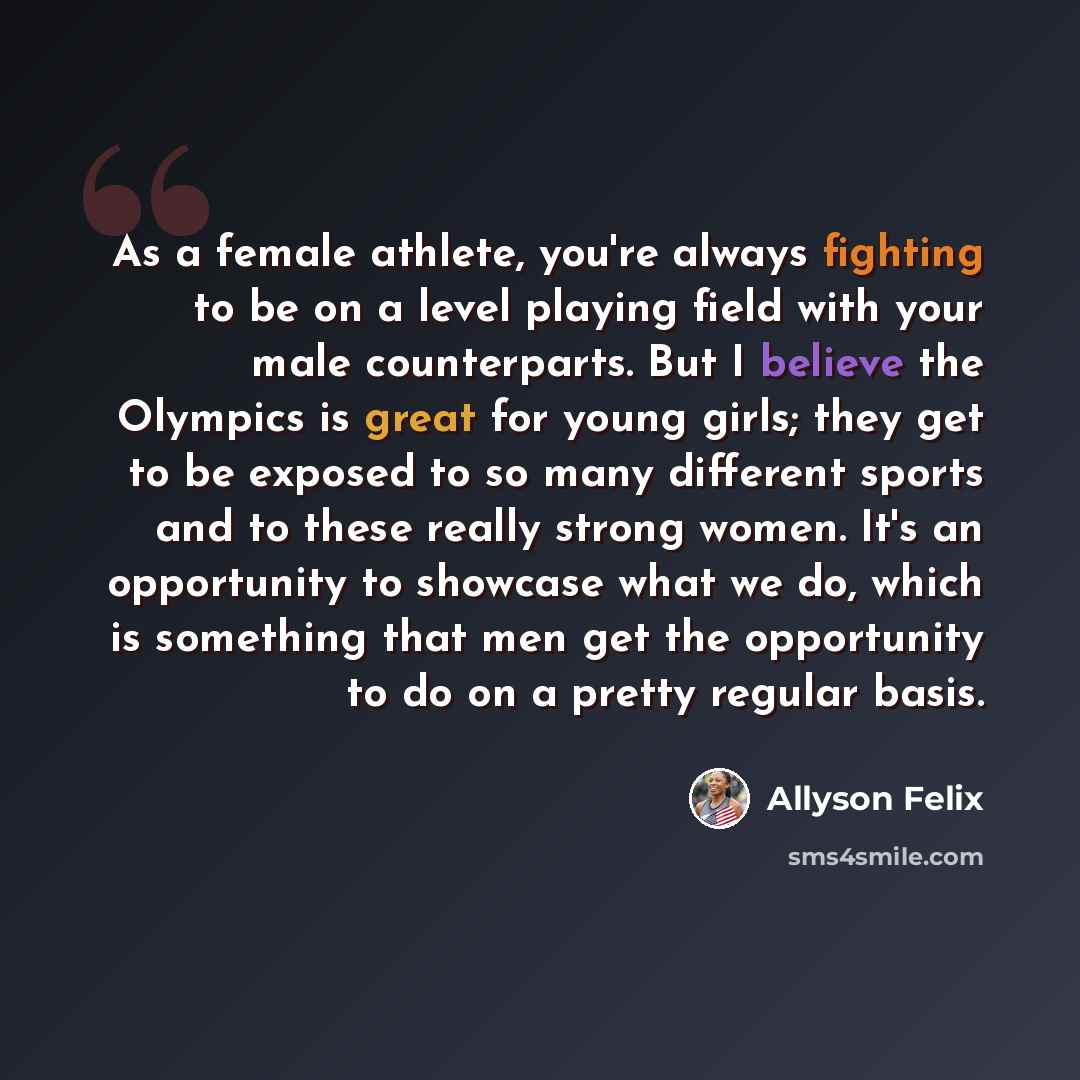 “As a female athlete, you're always fighting to be on a level playing field with your male counterparts. But I believe the Olympics is great for young girls; they get to be exposed to so many different sports and to these really strong women. It's an opportunity to showcase what we do, which is…” quote by Allyson Felix