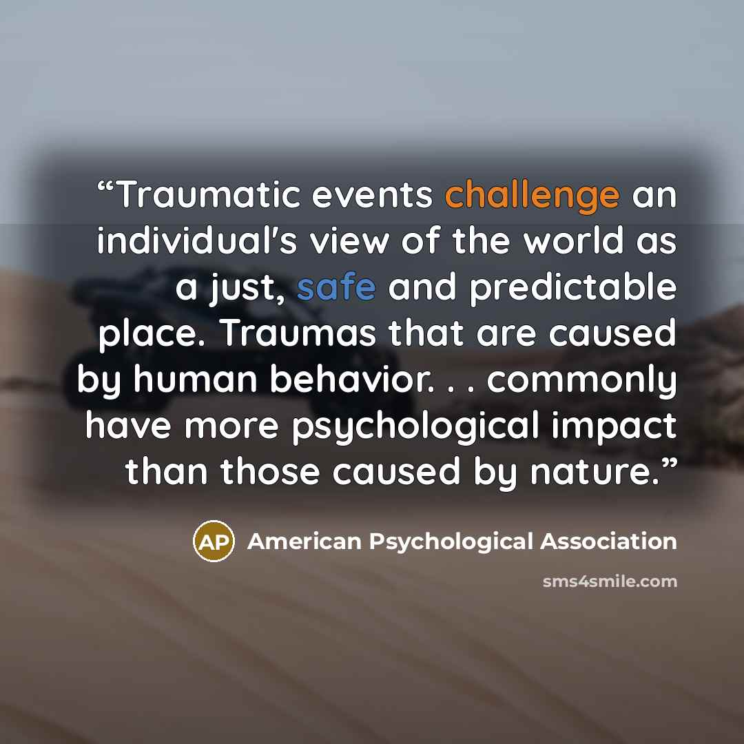 “Traumatic events challenge an individual's view of the world as a just, safe and predictable place. Traumas that are caused by human behavior. . . commonly have more psychological impact than those caused by nature.” quote by American Psychological Association