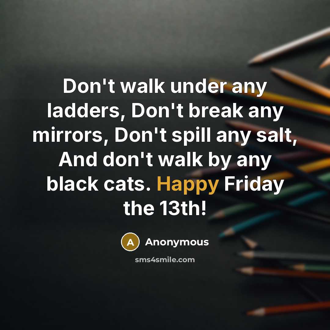 “Don't walk under any ladders, Don't break any mirrors, Don't spill any salt, And don't walk by any black cats. Happy Friday the 13th!” quote by Anonymous