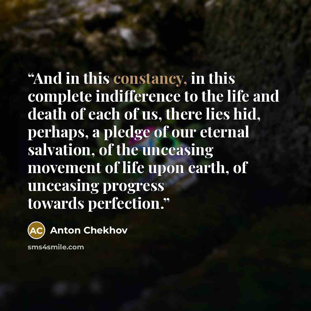 “And in this constancy, in this complete indifference to the life and death of each of us, there lies hid, perhaps, a pledge of our eternal salvation, of the unceasing movement of life upon earth, of unceasing progress towards perfection.” quote by Anton Chekhov