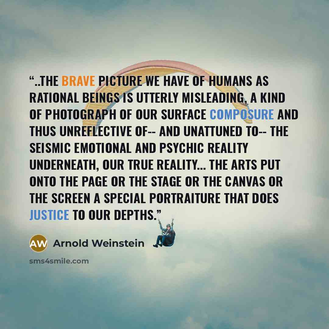 “..the brave picture we have of humans as rational beings is utterly misleading, a kind of photograph of our surface composure and thus unreflective of-- and unattuned to-- the seismic emotional and psychic reality underneath, our true reality... The arts put onto the page or the stage or the…” quote by Arnold Weinstein